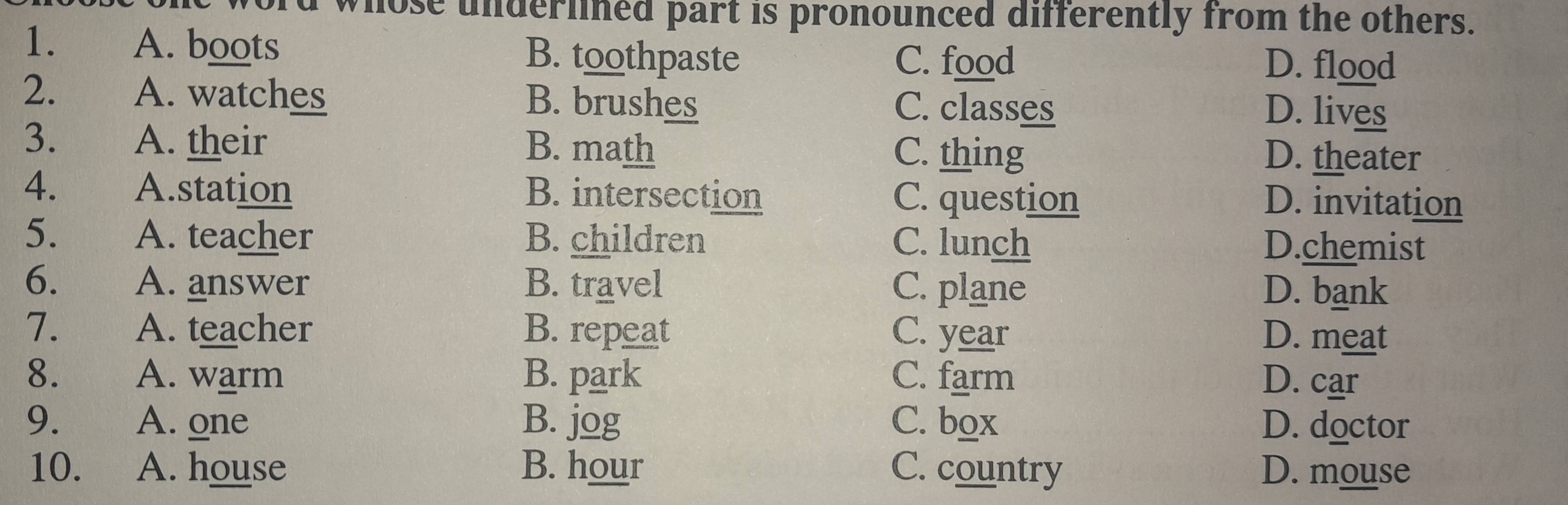 whose underlined part is pronounced differently from the others.
1. A. boots B. toothpaste C. food
D. flood
2. A. watches B. brushes C. classes
D. lives
3. A. their B. math C. thing
D. theater
4. A.station B. intersection C. question D. invitation
5. A. teacher B. children C. lunch D.chemist
6. A. answer B. travel C. plane D. bank
7. A. teacher B. repeat C. year D. meat
8. A. warm B. park C. farm D. car
9. A. one B. jog C. box D. doctor
10. A. house B. hour C. country D. mouse