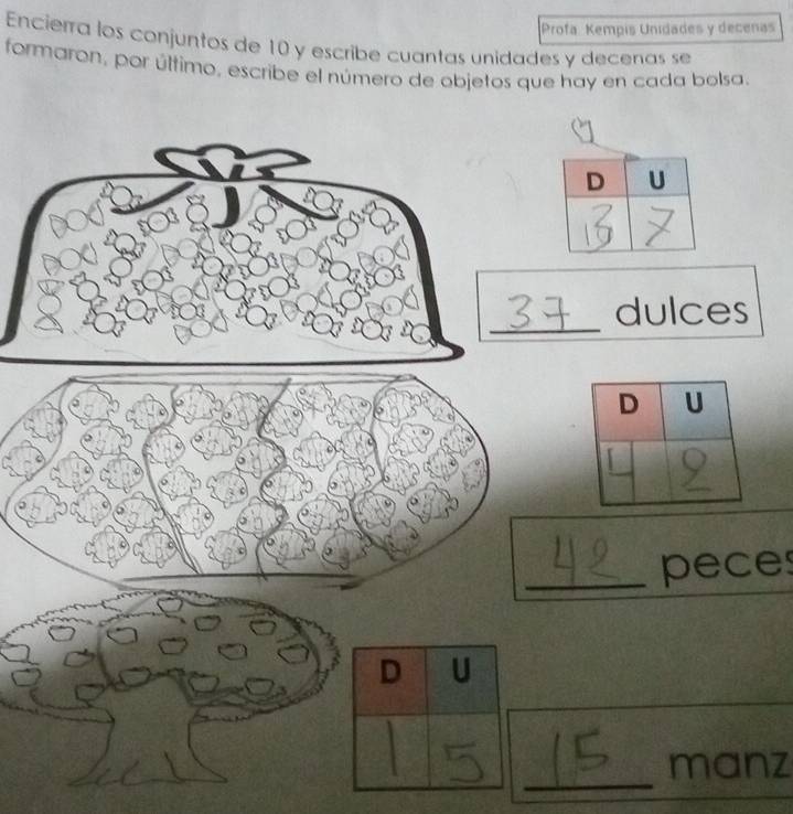 Profa. Kempis Unidades y decenas 
Encierra los conjuntos de 10 y escribe cuantas unidades y decenas se 
formaron, por último, escribe el número de objetos que hay en cada bolsa. 
_ 
dulces 
_peces 
D U 
_ 
manz