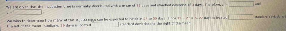 We are given that the incubation time is normally distributed with a mean of 33 days and standard deviation of 3 days. Therefore, mu =□ and
sigma =□. 
We wish to determine how many of the 10,000 eggs can be expected to hatch in 27 to 39 days. Since 33-27=6 , 27 days is located □ standard deviations 
the left of the mean. Similarly, 39 days is located □... standard deviations to the right of the mean.