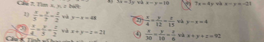 3x=3y và x-y=10 9 7x=4y và x-y=-21
Cầu 7. Tìm x, y, z biết: 
1))  x/5 = y/7 = z/2  và y-x=48
2  x/4 = y/12 = z/15  và y-x=4
3  x/4 = y/5 = z/2  và x+y-z=21 ④  x/30 = y/10 = z/6  và x+y+z=92
Câm 8. Tính số họ