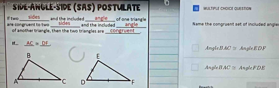 side-angle-side (sas) postulate MULTIPLE CHOICE QUESTION
If two o ____ sides ____ and the included ____ angle ____ of one triangle.
are congruent to two sides and the included __ angle Name the congruent set of included angle
of another triangle, then the two triangles are ___congruent__.
If... _ AC≌ _ DF
Angle BAC≌ AngleEDF
Angle BAC≌ Angle F DE

Rewate