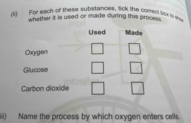 (ii) For each of these substances, tick the correct box to show 
whether it is used or made during this process. 
Used Made 
Oxygen 
Glucose 
Carbon dioxide 
iiii) Name the process by which oxygen enters cells.