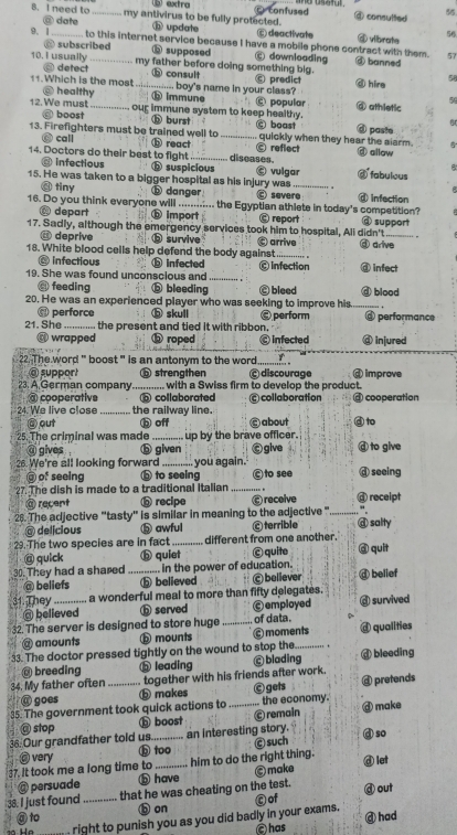 b) extro
8. I need to _my antivirus to be fully protected. confused @ consulted 55
@ date @ update ⑥ deactivate
56
9. 1_ to this internet service because I have a mobile phone contract with them. ④ vibrote
@ subscribed ⑥ supposed ⑥ downloading ③ banned
57
10. I usually _my father before doing something big. 5
@ detect ⓑ consult predict ⑥ hire
@ healthy .... boy's name in your class?
11.Which is the most_ ⑥ Immune © popular @ athletic
5
12. We must _our immune system to keep healthy. or
boost ⑥ burst @ paste
13. Firefighters must be trained well to _c boast quickly when they hear the alarm.
call ⑥ react
14. Doctors do their best to fight _diseases. © reflect allow
@ infectious ⓑ suspicious vulgar @ fabuleus
15. He was taken to a bigger hospital as his injury was _ @ infection
tiny ⓑ danger severe
16. Do you think everyone will_ .. the Egyptian athlete in today's competition? @ support
⑥ depart ⑥ import Ⓒ report
17. Sadly, although the emergency services took him to hospital, All didn't d drive
.
@ deprive ⓑ survive C arrive
18. White blood cells help defend the body against_ " @ infect
@ infectious ⑥ infected © Infection
19. She was found unconscious and_
feeding ⓑ bleeding
20. He was an experienced player who was seeking to improve his C bleed @ blood
@ perforce ⓑ skull
21. She ............ the present and tied it with ribbon, @ perform  performance
@ wrapped ⓑ roped C infected ⓓ injured
2. The word ' boost '' is an antonym to the word _   
@ support ⑤ strengthen © discourage @ improve
23. A German company ............ with a Swiss firm to develop the product.
cooperative ⑥ collaborated
24. We live close _the railway line. Ⓒ collaboration @ cooperation
③ out b off ⑥ about d to
25. The criminal was made_ up by the brave officer. @ to give
@ gives . ⓑ given Ogive
26. We're all looking forward _you again. @ seeing
@ of seeing ⑥ to seeing ©to see
27. The dish is made to a traditional italian . @ receipt
@ recent 6 recipe  receive
1  
26. The adjective "tasty" is similar in meaning to the adjective "_ @ salty
@ delicious ⑤ awful © terrible
29. The two species are in fact _different from one another. @ quit
@ quick ⑥ quiet © quite
30. They had a shared _.... in the power of education. d belief
@ beliefs ⑤ believed  believer
31. They _ a wonderful meal to more than fifty delegates. @ survived
@ believed ⓑ served © employed
32.The server is designed to store huge _of data. d qualities
@ amounts ⓑ mounts © moments
33. The doctor pressed tightly on the wound to stop the._ @ bleeding
@ breeding ⑤ leading Ⓒ blading
34. My father often _together with his friends after work. C gets @ pretends
@ goes ⑤ makes
35. The government took quick actions to _the economy. @ make
@ stop h boost © remain
36. Our grandfather told us._ an interesting story. 
so
@ very b too @ let
37. It took me a long time to _him to do the right thing. Ⓒ such
@ persuade ⓑ have ©make
38. I just found_ that he was cheating on the test. @ out
ⓑ on © of
@to @ had
right to punish you as you did badly in your exams.
@has