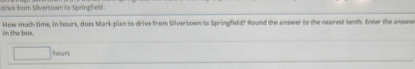 drive from Silversown to Springfield. 
How much time, in hours, does Mark plan to drive from Silvertown to Springfield? Round the anower to the nearest tenth. Enter the anowe 
in the box.
□ hours