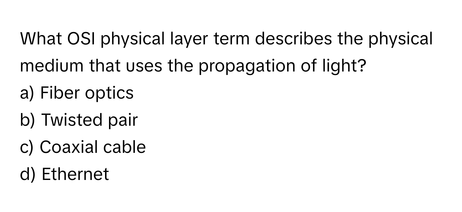 What OSI physical layer term describes the physical medium that uses the propagation of light?

a) Fiber optics 
b) Twisted pair 
c) Coaxial cable 
d) Ethernet