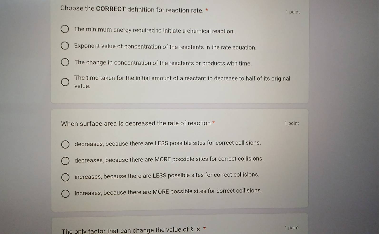 Choose the CORRECT definition for reaction rate. *
1 point
The minimum energy required to initiate a chemical reaction.
Exponent value of concentration of the reactants in the rate equation.
The change in concentration of the reactants or products with time.
The time taken for the initial amount of a reactant to decrease to half of its original
value.
When surface area is decreased the rate of reaction * 1 point
decreases, because there are LESS possible sites for correct collisions.
decreases, because there are MORE possible sites for correct collisions.
increases, because there are LESS possible sites for correct collisions.
increases, because there are MORE possible sites for correct collisions.
The only factor that can change the value of k is * 1 point