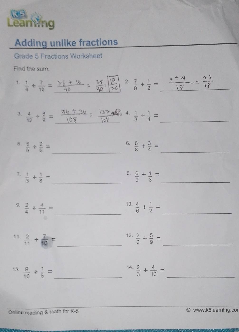 Learing 
Adding unlike fractions 
Grade 5 Fractions Worksheet 
Find the sum. 
2. 
_ 
1.  1/4 + 7/10 = _  7/9 + 1/2 = _ 
4. 
3.  4/12 + 8/9 = _  1/3 + 1/4 = _ 
6. 
5.  5/6 + 2/6 = _  6/8 + 3/4 = _ 
8. 
7.  1/3 + 1/8 = _  6/9 + 1/3 = _ 
10. 
9.  2/4 + 4/11 = _  4/6 + 1/2 = _ 
12. 
11.  2/11 + 7/10 = _  2/6 + 5/9 = _ 
14. 
13.  9/10 + 1/5 = _  2/3 + 4/10 = _ 
Online reading & math for K-5 
www.k5learning.con