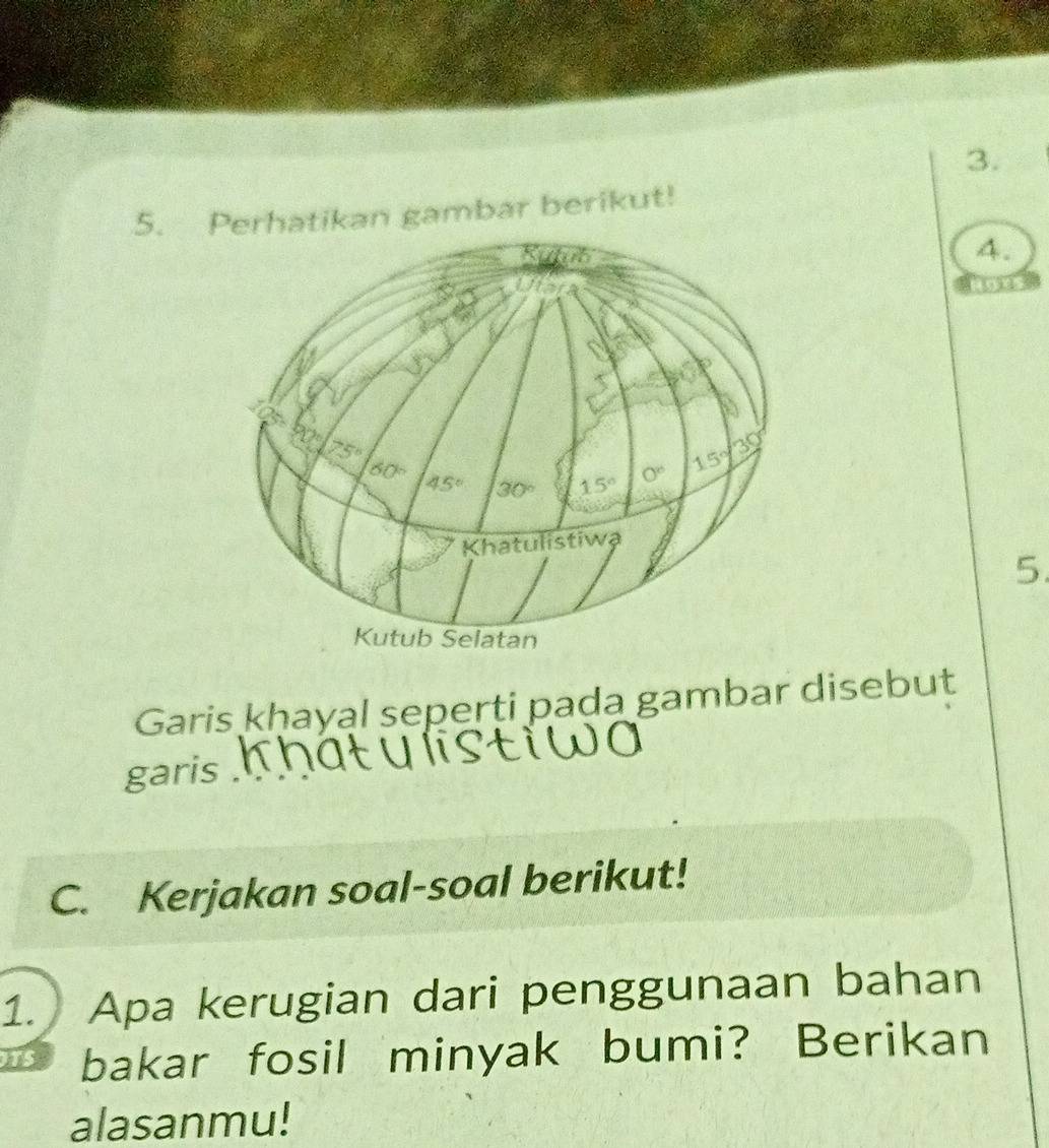 Perhatikan gambar berikut!
4.
5.
Garis kḥayal seperti pada gambar disebut
garis .  
C. Kerjakan soal-soal berikut!
1. Apa kerugian dari penggunaan bahan
bakar fosil minyak bumi? Berikan
alasanmu!