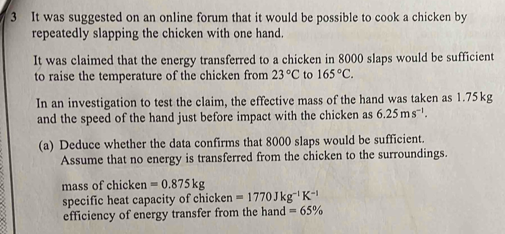 It was suggested on an online forum that it would be possible to cook a chicken by 
repeatedly slapping the chicken with one hand. 
It was claimed that the energy transferred to a chicken in 8000 slaps would be sufficient 
to raise the temperature of the chicken from 23°C to 165°C. 
In an investigation to test the claim, the effective mass of the hand was taken as 1.75kg
and the speed of the hand just before impact with the chicken as 6.25ms^(-1). 
(a) Deduce whether the data confirms that 8000 slaps would be sufficient. 
Assume that no energy is transferred from the chicken to the surroundings. 
mass of chicken =0.875kg
specific heat capacity of chicken =1770Jkg^(-1)K^(-1)
efficiency of energy transfer from the hand =65%