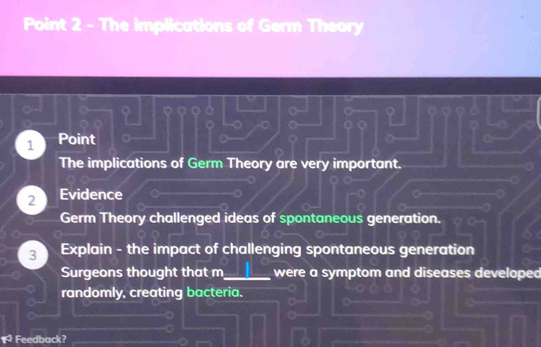 The implications of Germ Theory
1 Point
The implications of Germ Theory are very important.
2 Evidence
Germ Theory challenged ideas of spontaneous generation.
3 Explain - the impact of challenging spontaneous generation
Surgeons thought that m_ were a symptom and diseases developed
randomly, creating bacteria.
r^2 Feedback?
_