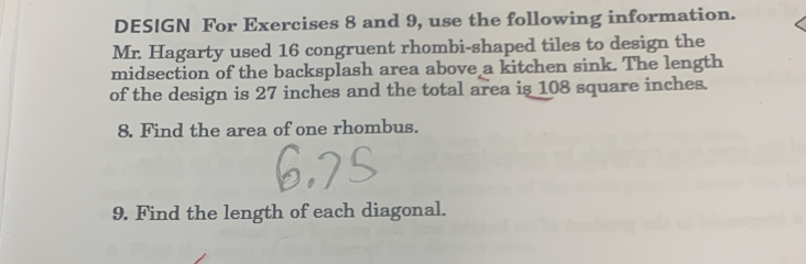 DESIGN For Exercises 8 and 9, use the following information. 
Mr. Hagarty used 16 congruent rhombi-shaped tiles to design the 
midsection of the backsplash area above a kitchen sink. The length 
of the design is 27 inches and the total area is 108 square inches. 
8. Find the area of one rhombus. 
9. Find the length of each diagonal.