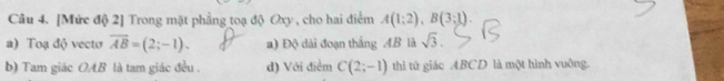 [Mức độ 2] Trong mặt phầng toạ độ Oxy , cho hai điểm A(1;2endpmatrix , Bbeginpmatrix 3;1). 
a) Toạ độ vecto overline AB=(2;-1). a) Độ dài đoạn thẳng AB là sqrt(3). 
b) Tam giác OAB là tam giác đều . d) Với điểm C(2;-1) thì tử giác ABCD là một hình vuởng.