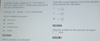 A sample of gas contains 6.25* 10^(-3) mol in a Select the correct algebraic form for the equation
the gas in kilopascals? 500 0 mL flask a 265°C What is the pressure of to be used for this calculation.
F= V/nRT 
Formula PV=nRTUR=8.317 kPa/mol K) P= nRt^2/T 
Which variables are given?
pressure F= nRT/V 
volume [ HH
temperature
moles Solve the problem for the pressure of oxygen
□ kPa
COMPLETE DONE √
Which variables are unknown?