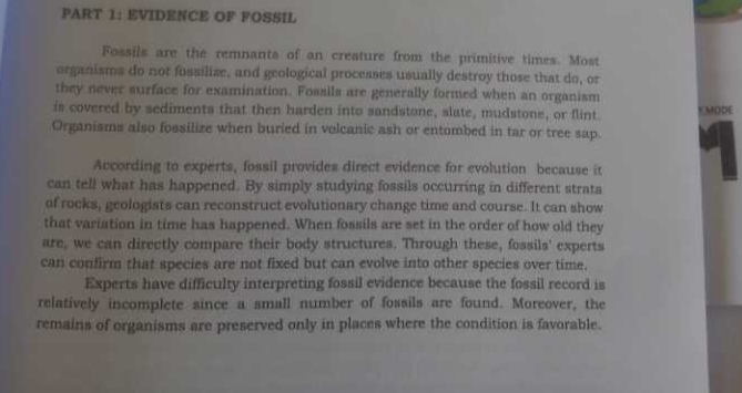 EVIDENCE OF FOSSIL 
Fossils are the remnants of an creature from the primitive times. Most 
organisms do not fossilize, and geological processes usually destroy those that do, or 
they never surface for examination. Fossils are generally formed when an organism 
is covered by sediments that then harden into sandstone, slate, mudstone, or flint YMODE 
Organisms also fossilize when buried in volcanic ash or entombed in tar or tree sap. 
According to experts, fossil provides direct evidence for evolution because it 
can tell what has happened. By simply studying fossils occurring in different strata 
of rocks, geologists can reconstruct evolutionary change time and course. It can show 
that variation in time has happened. When fossils are set in the order of how old they 
are, we can directly compare their body structures. Through these, fossils' experts 
can confirm that species are not fixed but can evolve into other species over time. 
Experts have difficulty interpreting fossil evidence because the fossil record is 
relatively incomplete since a small number of fossils are found. Moreover, the 
remains of organisms are preserved only in places where the condition is favorable.