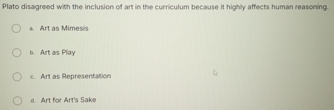 Plato disagreed with the inclusion of art in the curriculum because it highly affects human reasoning.
a. Art as Mimesis
b. Art as Play
c. Art as Representation
d. Art for Art's Sake