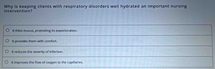 Why is keeping clients with respiratory disorders well hydrated an important nursing
intervention?
It thins mucus, promoting its expectoration.
It provides them with comfort.
It reduces the severity of infection.
It improves the flow of oxygen to the capillaries.