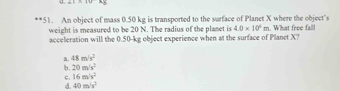 21* 10kg
51. An object of mass 0.50 kg is transported to the surface of Planet X where the object’s
weight is measured to be 20 N. The radius of the planet is 4.0* 10^6m. What free fall
acceleration will the 0.50-kg object experience when at the surface of Planet X?
a. 48m/s^2
b. 20m/s^2
c. 16m/s^2
d. 40m/s^2