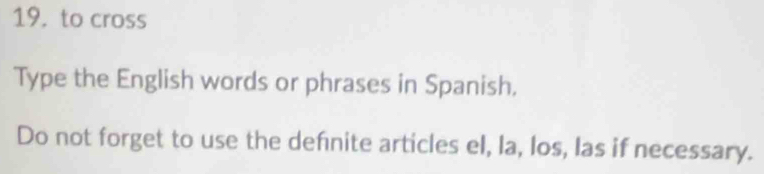 to cross 
Type the English words or phrases in Spanish, 
Do not forget to use the defnite articles el, la, los, las if necessary.