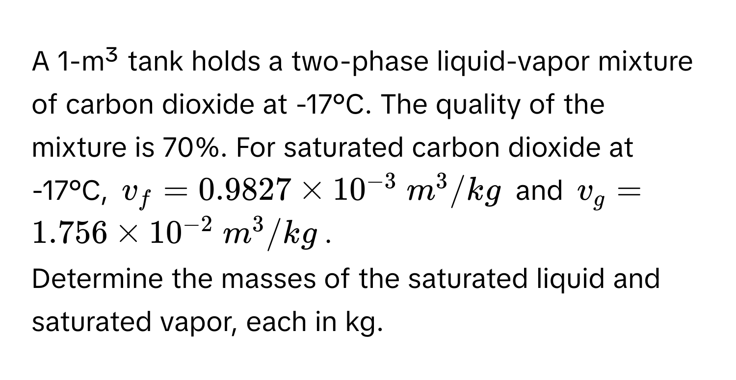 A 1-m³ tank holds a two-phase liquid-vapor mixture of carbon dioxide at -17°C. The quality of the mixture is 70%. For saturated carbon dioxide at -17°C, $v_f = 0.9827 * 10^(-3)  m^(3/kg$ and $v_g = 1.756 * 10^-2)  m^3/kg$.

Determine the masses of the saturated liquid and saturated vapor, each in kg.