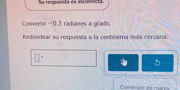 Su respuesta es incorrecta. 
Convertir -0.3 radianes a grado. 
Redondear su respuesta a la centésima más cercana.
□°
Comenzar de nuevo