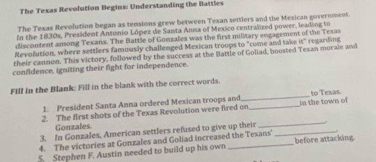 The Texas Revolution Begins: Understanding the Battles 
The Texas Revolution began as tensions grew between Texan settlers and the Mexican government. 
In the 1830s, President Antonio López de Santa Anna of Mexico centralized power, leading to 
discontent among Texans. The Battle of Gonzales was the first military engagement of the Texas 
Revolution, where settlers famously challenged Mexican troops to "come and take t'' regarding 
their cannon. This victory, followed by the success at the Battle of Goliad, boosted Texan morale and 
confidence, igniting their fight for independence. 
Fill in the Blank: Fill in the blank with the correct words. 
1. President Santa Anna ordered Mexican troops and_ to Texas. 
2. The first shots of the Texas Revolution were fired on_ in the town of 
Gonzales. 
3. In Gonzales, American settlers refused to give up their_ 
4. The victories at Gonzales and Goliad increased the Texans'_ 
5. Stephen F. Austin needed to build up his own _before attacking.