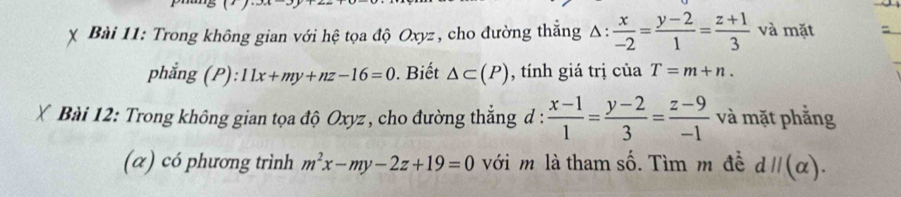 Trong không gian với hệ tọa độ Oxyz, cho đường thắng △ : x/-2 = (y-2)/1 = (z+1)/3  và mặt =_ 
phẳng (P): 11x+my+nz-16=0. Biết △ ⊂ (P) , tính giá trị của T=m+n. 
Bài 12: Trong không gian tọa độ Oxyz , cho đường thẳng d :  (x-1)/1 = (y-2)/3 = (z-9)/-1  và mặt phẳng 
(α) có phương trình m^2x-my-2z+19=0 với m là tham số. Tìm m đề dparallel (alpha ).