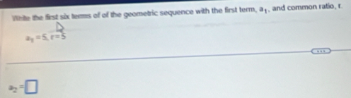 White the first six tems of of the geometric sequence with the first term, a_1 , and common ratio, r
a_1=5, r=5
a_2=□