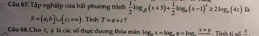 Câu 67.Tập nghiệp của bất phương trình  1/2 log _sqrt(3)(x+3)+ 1/2 log _9(x-1)^4≥ 2log _9(4x) là
S=(a;b]∪ [c;+∈fty ). Tính T=a+c ? 
Câu 68.Cho x, y là các số thực dương thỏa mãn log _9x=log _6y=log _4frac x+y. Tính tỉ số frac x