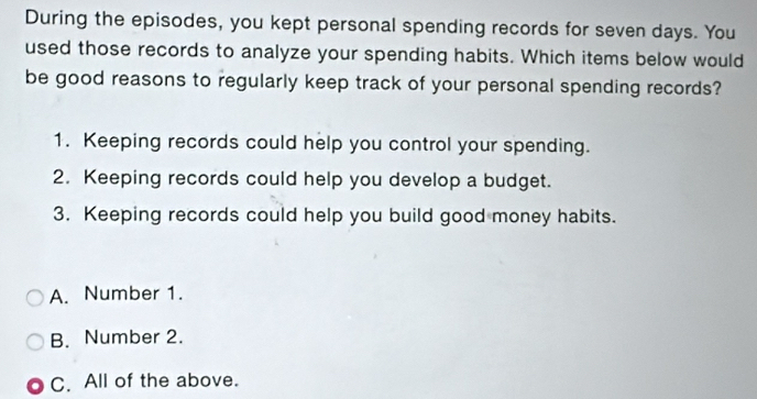 During the episodes, you kept personal spending records for seven days. You
used those records to analyze your spending habits. Which items below would
be good reasons to regularly keep track of your personal spending records?
1. Keeping records could help you control your spending.
2. Keeping records could help you develop a budget.
3. Keeping records could help you build good money habits.
A. Number 1.
B. Number 2.
C. All of the above.