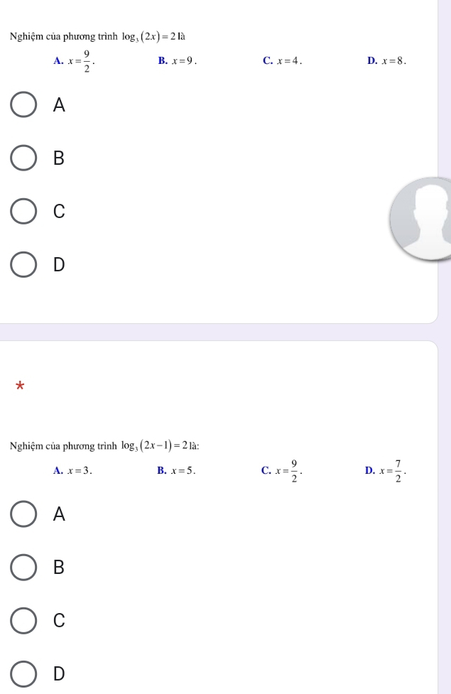 Nghiệm của phương trình log _3(2x)=21a
A. x= 9/2 . B. x=9. C. x=4. D. x=8. 
A
B
C
D
*
Nghiệm của phương trình log _3(2x-1)=2 là:
A. x=3. B. x=5. C. x= 9/2 . D. x= 7/2 .
A
B
C
D