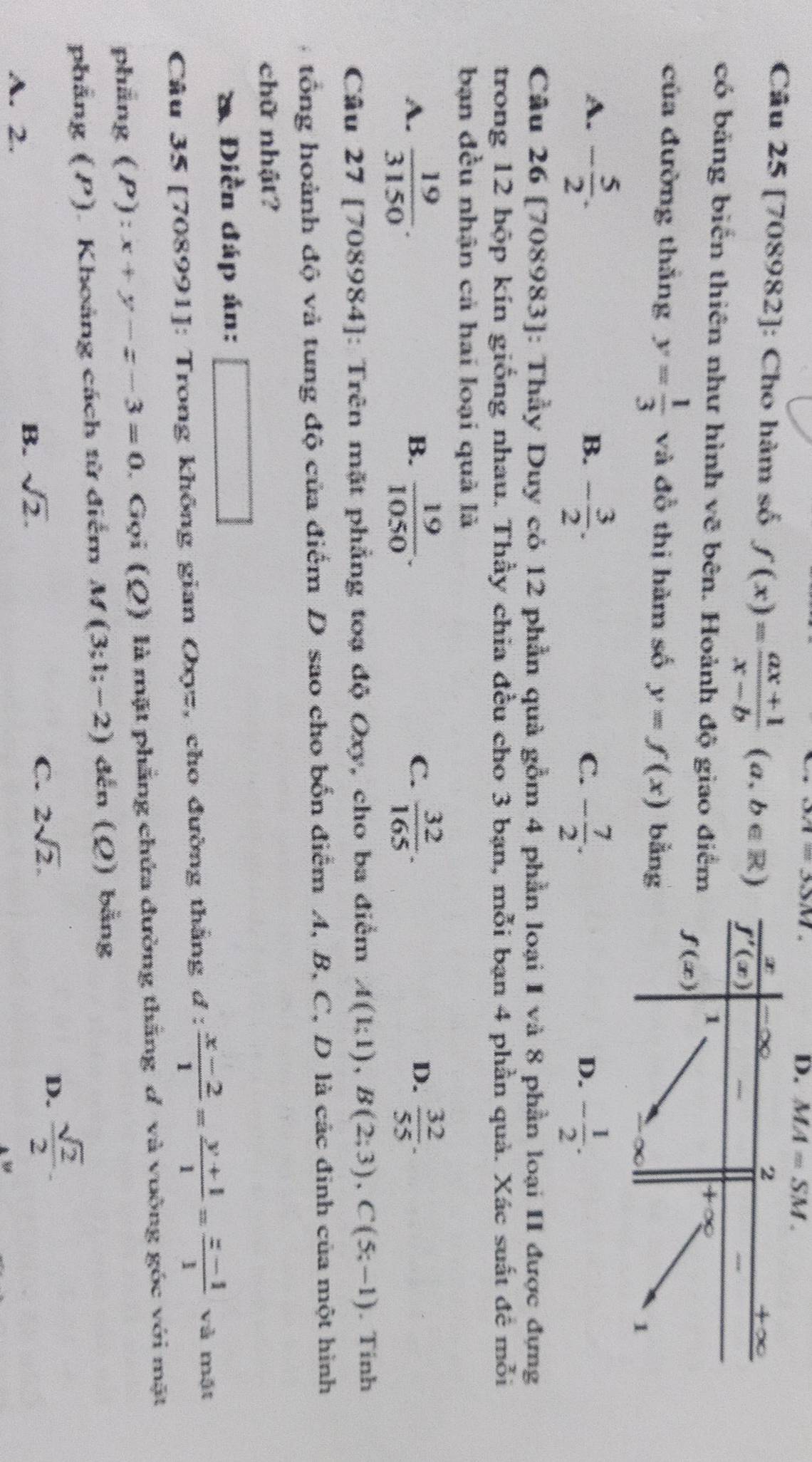 ovi=3.)M
D. MA=SM.
Câu 25 [708982]: Cho hàm số f(x)= (ax+1)/x-b (a,b∈ R)
có bảng biển thiên như hình vẽ bên. Hoảnh độ giao điể
của đường thắng y= 1/3  và đồ thị hàm số y=f(x) bằn
A. - 5/2 . - 3/2 . - 7/2 .
B.
C.
D. - 1/2 .
Câu 26 [708983]: Thầy Duy cỏ 12 phần quả gồm 4 phần loại I và 8 phần loại II được đựng
trong 12 hộp kín giống nhau. Thầy chia đều cho 3 bạn, mỗi bạn 4 phần quả. Xác suất đề mỗi
bạn đều nhận cả hai loại quả là
A.  19/3150 .  19/1050 .  32/165 .  32/55 .
B.
C.
D.
Câu 27 [708984]: Trên mặt phẳng toạ độ Oxy, cho ba điểm A(1;1),B(2;3),C(5;-1). Tinh
tổng hoành độ và tung độ của điểm D sao cho bốn điểm A, B, C, D là các đinh của một hình
chữ nhật?
* Điền đáp án: x_1+x_2= □ /□  
Câu 35 [708991]: Trong không gian Oxyz, cho đường thắng d: (x-2)/1 = (y+1)/1 = (z-1)/1  và mặt
phẳng (P): x+y-z-3=0 , Gọi (Q) là mặt phẳng chứa đường thắng đ và vuông góc với mặt
phẳng (P). Khoảng cách từ điểm M(3;1;-2) đến (Ω) bằng
C. 2sqrt(2).
A. 2.
B. sqrt(2).
D.  sqrt(2)/2 .