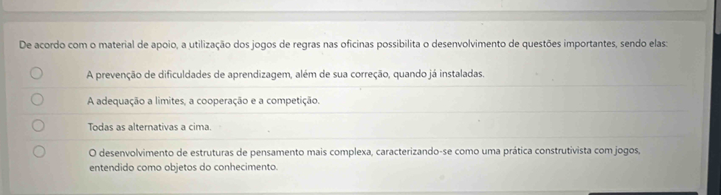 De acordo com o material de apoio, a utilização dos jogos de regras nas oficinas possibilita o desenvolvimento de questões importantes, sendo elas:
A prevenção de dificuldades de aprendizagem, além de sua correção, quando já instaladas.
A adequação a limites, a cooperação e a competição.
Todas as alternativas a cima.
O desenvolvimento de estruturas de pensamento mais complexa, caracterizando-se como uma prática construtivista com jogos,
entendido como objetos do conhecimento.