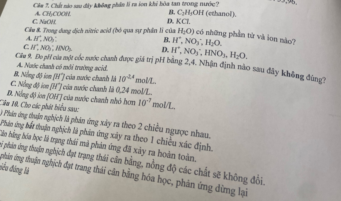 Chất nào sau đây không phân li ra ion khi hòa tan trong nước?
95,96.
B.
A. CH₃COOH. C_2H_5OH (ethanol).
C. NaOH. D. KCl.
Câu 8. Trong dung dịch nitric acid (bỏ qua sự phân li của H_2O) có những phần tử và ion nào?
A. H^+,NO_3: B. H^+,NO_3^(-,H_2)O.
C H^+,NO_3,HNO_3.
D. H^+,NO_3^(-,HNO_3),H_2O.
Câu 9. Đo pH của một cốc nước chanh được giá trị pH bằng 2,4. Nhận định nào sau đây không đúng?
A. Nước chanh có môi trường acid.
B. Nồng độ ion [H*] của nước chanh là 10^(-2,4)mol/L.
C. Nồng độ ion [H⁺] của nước chanh là 0,24 mol/L.
D. Nồng độ ion [OH¯] của nước chanh nhỏ hơn 10^(-7)mol/L.
Câu 10. Cho các phát biểu sau:
) Phản ứng thuận nghịch là phản ứng xảy ra theo 2 chiều ngược nhau.
Phản ứng bất thuận nghịch là phản ứng xảy ra theo 1 chiều xác định.
Bản bằng hóa học là trạng thái mà phản ứng đã xảy ra hoàn toàn.
Si phản ứng thuận nghịch đạt trạng thái cân bằng, nồng độ các chất sẽ không đổi.
liểu đúng là
phân ứng thuận nghịch đạt trang thái cân bằng hóa học, phản ứng dừng lại