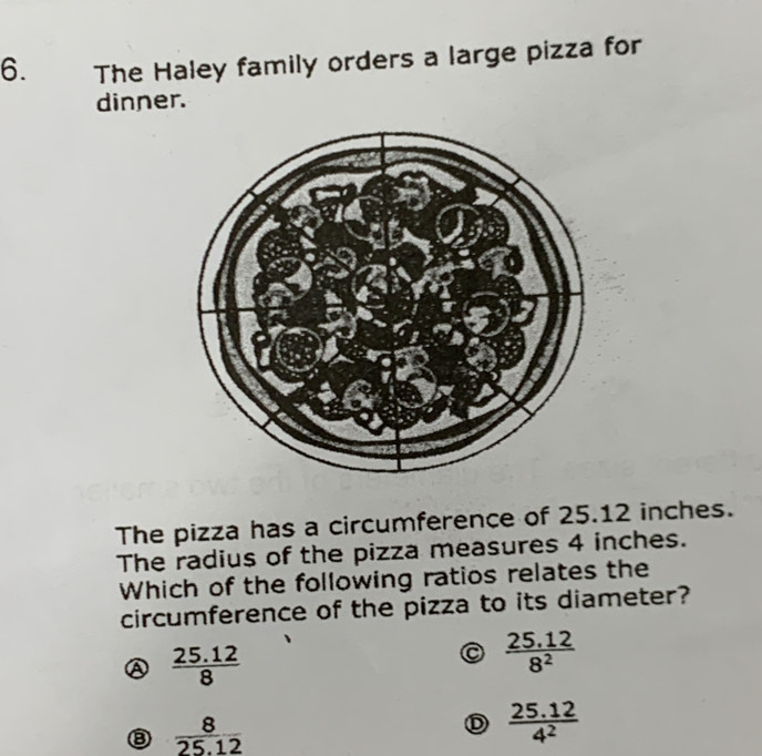 The Haley family orders a large pizza for
dinner.
The pizza has a circumference of 25.12 inches.
The radius of the pizza measures 4 inches.
Which of the following ratios relates the
circumference of the pizza to its diameter?
 (25.12)/8 
 (25.12)/8^2 
③  8/25.12 
D  (25.12)/4^2 