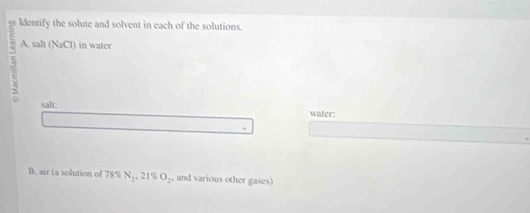 ldentify the solute and solvent in each of the solutions. 
6 A. in water
sah(NaCl)
salt: water; 
B. air (a solution of 78% N_2 , 21% O_2 and various other gases)