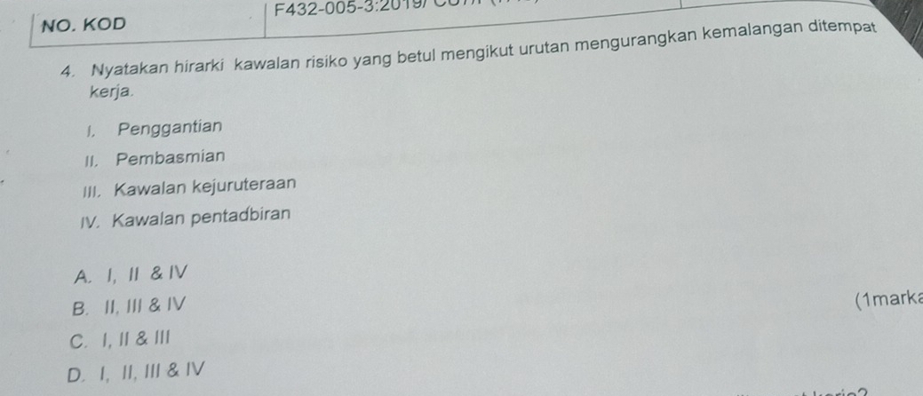 F432-005- 3:20 197
NO. KOD
4. Nyatakan hirarki kawalan risiko yang betul mengikut urutan mengurangkan kemalangan ditempat
kerja.
I. Penggantian
II. Pembasmian
III. Kawalan kejuruteraan
IV. Kawalan pentadbiran
A. I, Ⅱ & IV
B. II, III & IV
(1marka
C. 1, II & II
D. I, II, III & IV