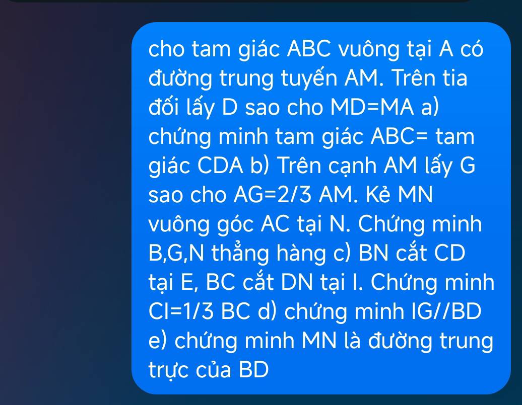 cho tam giác ABC vuông tại A có 
đường trung tuyến AM. Trên tia 
đối lấy D sao cho MD=MA a) 
chứng minh tam giác ABC= tam 
giác CDA b) Trên cạnh AM lấy G
sao cho AG=2/3 AM. Kẻ MN
vuông góc AC tại N. Chứng minh
B, G,N thẳng hàng c) BN cắt CD
tại E, BC cắt DN tại I. Chứng minh
CI=1/3BC d) chứng minh IG//BD
e) chứng minh MN là đường trung 
trực của BD