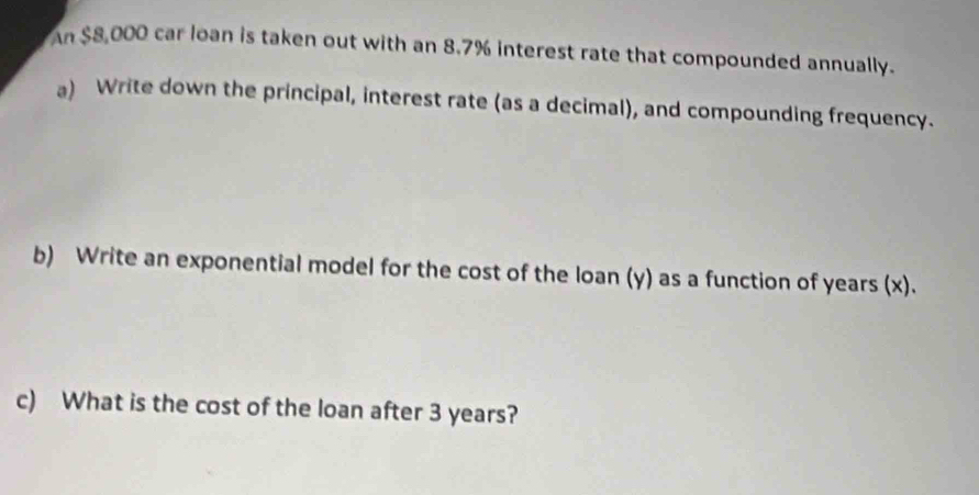 An $8,000 car loan is taken out with an 8.7% interest rate that compounded annually. 
a) Write down the principal, interest rate (as a decimal), and compounding frequency. 
b) Write an exponential model for the cost of the loan (y) as a function of years (x). 
c) What is the cost of the loan after 3 years?