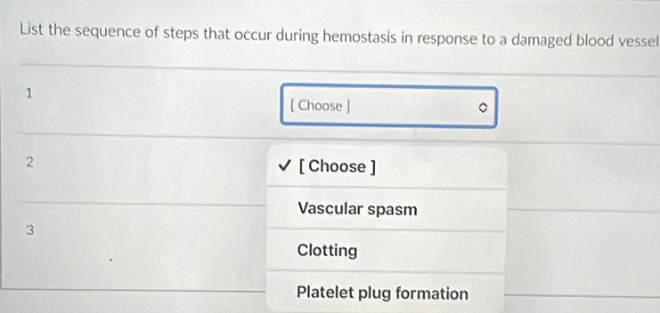 List the sequence of steps that occur during hemostasis in response to a damaged blood vessel
1
[ Choose ] 
2 [ Choose ]
Vascular spasm
3
Clotting
Platelet plug formation