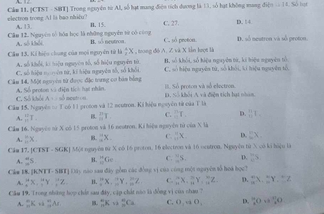 [CTST - SBT] Trong nguyên từ Al, số hạt mang điện tích đương là 13, số hạt không mang điện là 14. Số hạt
electron trong Al là bao nhiệu? C. 27. D. 14.
A. 13. B. 15.
Câu 12. Nguyên tổ hóa học là những nguyên từ có cùng C. số proton. D. số neutron và số proton
A. số khối B. so neutron.
Cầu 13. Kí hiệu chung của mọi nguyên tử là  A/2 X , trong đó A. Z và X lần lượt là
A. số khối, ki hiệu nguyên tố, số hiệu nguyên tử, B, số khối, số hiệu nguyên tử, kí hiệu nguyên tố
C. số hiệu nguyên tử, kí hiệu nguyên tổ, số khối. C. số hiệu nguyên tứ, số khối, kí hiệu nguyên tố.
Câu 14, Một nguyên tử được đặc trưng cơ bản bằng B. Số proton và số electron.
A. Sổ proton và điện tích hạt nhân.
C. Sổ khổi A>50° neutron Đ. Số khối A và điện tích hạt nhân.
Cầm 15, Nguyên từ T có 11 proton và 12 neutron. Kỉ hiệu nguyên tử của T là
A. _(11)^(12)T. B. _(11)^(25)T. C. _(12)^(13)T. D. _(12)^(11)F_1
Câu 16. Nguyên tử X có 15 proton và 16 neutron. Ki hiệu nguyên tử c6a* 8
A. _(11)^(11)X. B. _(18)^(11)X_1 C. _(15)^(11)X. D. _(10)^(17)X_-
Câu 17. [CT ST-SG KJ Một nguyên từ X có 16 proton, 16 electron và 16 ocutron. Nguyên từ X có ki hiệu là
A. _n^((41)S. B. _(12)^(16)Gc C. _n^3S. D. _0^mS.
Câu 18. [KNTT- SBT] Dây nào sau đây gồm các đồng vị của cùng một nguyên tổ hoá học?
A. _(△)^(14)X,_T^(14)Y,_.^(12)Z. B. _9^(10)X,_(10)^(11)Y,_(10)^(30)Z. C. _(14)^(24)X._(14)^(20)Y._(14)^(30))Z. D. _m^(mX._n^mY._m^mZ
Cầu 19. Trong những hợp chất sau đây, cập chất não là đồng vị của nhau ?
A. _(10)^(45)K· _(12)^(+1)Ar B. _n^(40)Kva_n^(40)Ca C. O_2)v_2 O_1 D.  16/8 Ovee _3^(+^1)O