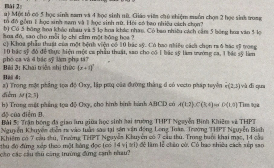 Một tố có 5 học sinh nam và 4 học sinh nữ. Giáo viên chú nhiệm muốn chọn 2 học sinh trong
tổ đồ gồm 1 học sinh nam và 1 học sinh nữ. Hồi có bao nhiêu cách chọn?
b) Có 5 bông hoa khác nhau và 5 lọ hoa khác nhau. Có bao nhiêu cách cảm 5 bông hoa vào 5 lọ
hoa đó, sao cho mỗi lọ chỉ cắm một bông hoa ?
c) Khoa phẫu thuật của một bệnh viện có 10 bác sỹ. Có bao nhiêu cách chọn ra 6 bác sỹ trong
10 bác sỹ đó để thực hiện một ca phẫu thuật, sao cho có 1 bác sỹ làm trưởng ca, 1 bác sỹ làm
phó ca và 4 bác sỹ làm phụ tá?
Bài 3: Khai triển nhị thức (x+1)^5
Bài 4:
a) Trong mặt phẳng tọa độ Oxy, lập pttq của đường thăng d có vecto pháp tuyển overline n(2;3) và đí qua
điểm M(2;3)
b) Trong mặt phẳng tọa độ Oxy, cho hình bình hành ABCD có A(1;2),C(3;4) va D(1;0) Tìm tọa
độ của điểm B.
Bài 5: Trận bóng đá giao lưu giữa học sinh hai trường THPT Nguyễn Bình Khiêm và THPT
Nguyễn Khuyến diễn ra vào tuần sau tại sân vận động Long Toàn. Trường THPT Nguyễn Binh
Khiêm có 7 cầu thủ, Trường THPT Nguyễn Khuyên có 7 câu thủ. Trong buổi khai mạc, 14 cầu
thủ đó đứng xếp theo một hàng dọc (có 14 vị trí) đề làm lễ chào cờ. Có bao nhiêu cách xếp sao
cho các cầu thủ cùng trường đứng cạnh nhau?