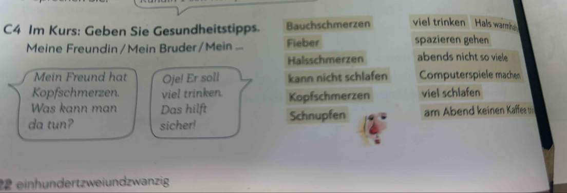 C4 Im Kurs: Geben Sie Gesundheitstipps. Bauchschmerzen viel trinken Hals warmhe 
Meine Freundin/Mein Bruder/Mein ... Fieber 
spazieren gehen 
Halsschmerzen abends nicht so viele 
Mein Freund hat Oje! Er soll kann nicht schlafen Computerspiele machen 
Kopfschmerzen. viel trinken. viel schlafen 
Kopfschmerzen 
Was kann man Das hilft 
da tun? sicher! Schnupfen am Abend keinen Kaffee t 
2 einhndertzweiundzwanzig