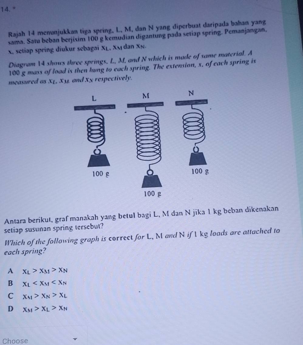 Rajah 14 menunjukkan tiga spring, L. M, dan N yang diperbuat daripada bahan yang
sama. Satu beban berjisim 100 g kemudian digantung pada setiap spring. Pemanjangan,
x, setiap spring diukur sebagai XL, Xã dan Xã.
Diagram 14 shows three springs. L, M, and N which is made of same material. A
100 g mass of load is then hung to each spring. The extension, x, of each spring is
measured as XL. x_M and xp respectively.
L
M
N
100 g 100 g
100 g
Antara berikut, graf manakah yang betul bagi L, M dan N jika 1 kg beban dikenakan
setiap susunan spring tersebut?
Which of the following graph is correct for L, M and N if Ikg loads are attached to
each spring?
A x_L>x_M>x_N
B x_L
C x_M>x_N>x_L
D x_M>x_L>x_N
Choose