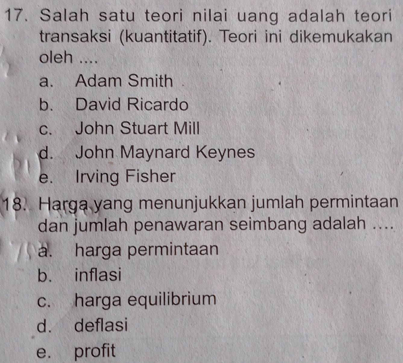 Salah satu teori nilai uang adalah teori
transaksi (kuantitatif). Teori ini dikemukakan
oleh ....
a. Adam Smith
b. David Ricardo
c. John Stuart Mill
d. John Maynard Keynes
e. Irving Fisher
18. Harga yang menunjukkan jumlah permintaan
dan jumlah penawaran seimbang adalah ....
a. harga permintaan
b. inflasi
c. harga equilibrium
d. deflasi
e. profit