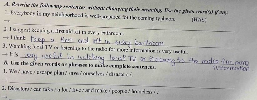 Rewrite the following sentences without changing their meaning. Use the given word(s) if any. 
1. Everybody in my neighborhood is well-prepared for the coming typhoon. (HAS) 
_ 
2. I suggest keeping a first aid kit in every bathroom. 
_ 
→ I think 
_ 
3. Watching local TV or listening to the radio for more information is very useful. 
→ It is 
B. Use the given words or phrases to make complete sentences. 
1. We / have / escape plan / save / ourselves / disasters /. 
_ 
2. Disasters / can take / a lot / live / and make / people / homeless / .