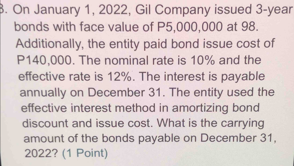 On January 1, 2022, Gil Company issued 3-year
bonds with face value of P5,000,000 at 98. 
Additionally, the entity paid bond issue cost of
P140,000. The nominal rate is 10% and the 
effective rate is 12%. The interest is payable 
annually on December 31. The entity used the 
effective interest method in amortizing bond 
discount and issue cost. What is the carrying 
amount of the bonds payable on December 31, 
2022? (1 Point)