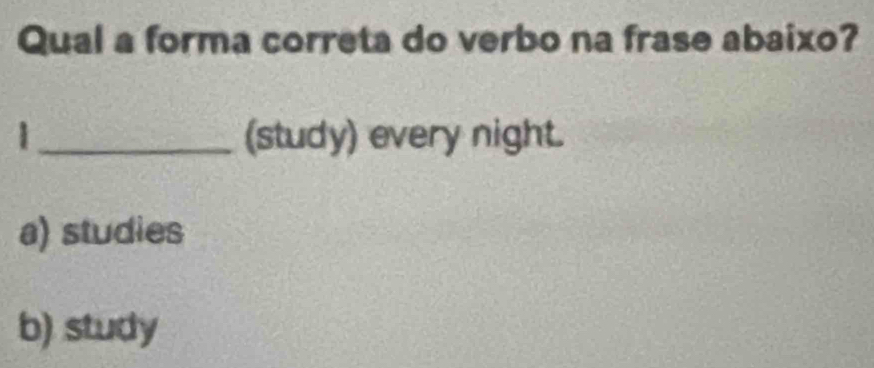 Qual a forma correta do verbo na frase abaixo?
|_ (study) every night.
a) studies
b) study