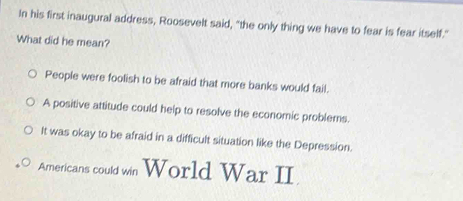 In his first inaugural address, Roosevelt said, "the only thing we have to fear is fear itself."
What did he mean?
People were foolish to be afraid that more banks would fail.
A positive attitude could help to resolve the economic problems.
It was okay to be afraid in a difficult situation like the Depression.
Americans could win World War II