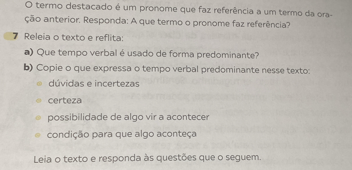 termo destacado é um pronome que faz referência a um termo da ora-
ção anterior. Responda: A que termo o pronome faz referência?
7 Releia o texto e reflita:
a) Que tempo verbal é usado de forma predominante?
b) Copie o que expressa o tempo verbal predominante nesse texto:
dúvidas e incertezas
certeza
possibilidade de algo vir a acontecer
condição para que algo aconteça
Leia o texto e responda às questões que o seguem.