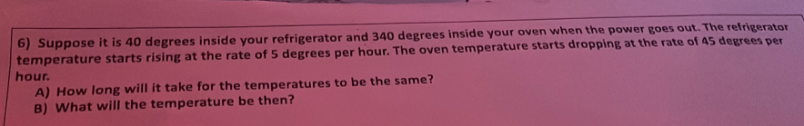 Suppose it is 40 degrees inside your refrigerator and 340 degrees inside your oven when the power goes out. The refrigerator 
temperature starts rising at the rate of 5 degrees per hour. The oven temperature starts dropping at the rate of 45 degrees per
hour. 
A) How long will it take for the temperatures to be the same? 
B) What will the temperature be then?